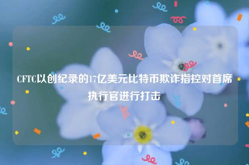 CFTC以创纪录的17亿美元比特币欺诈指控对首席执行官进行打击-第1张图片-欧意下载