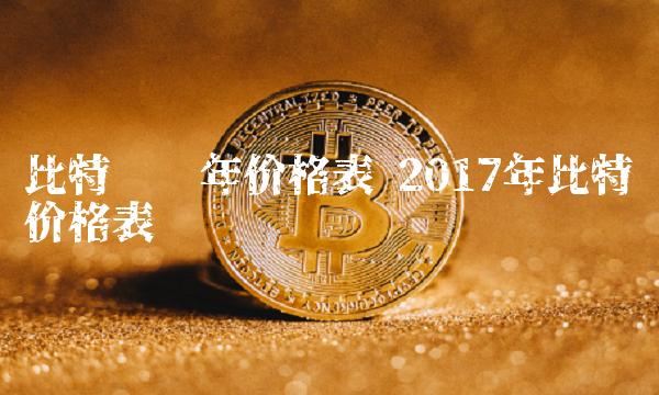 比特币历年价格表 2017年比特币价格表-第1张图片-欧意下载