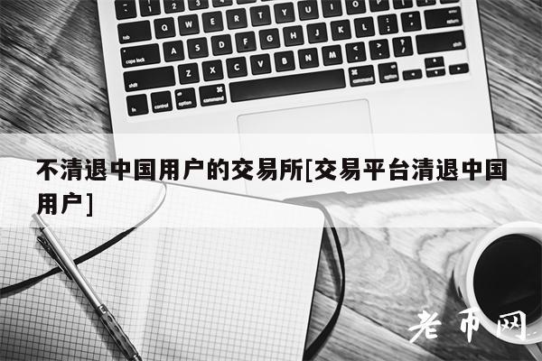 不清退中国用户的交易所[交易平台清退中国用户]-第1张图片-欧意下载