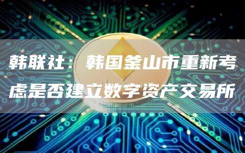 韩联社：韩国釜山市重新考虑是否建立数字资产交易所-第1张图片-欧意下载